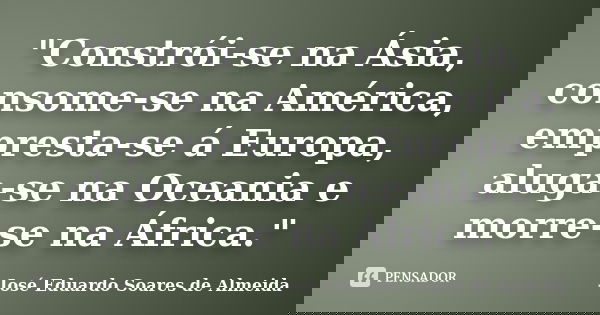 "Constrói-se na Ásia, consome-se na América, empresta-se á Europa, aluga-se na Oceania e morre-se na África."... Frase de José Eduardo Soares de Almeida.
