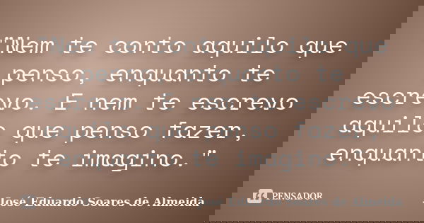 "Nem te conto aquilo que penso, enquanto te escrevo. E nem te escrevo aquilo que penso fazer, enquanto te imagino."... Frase de José Eduardo Soares de Almeida.