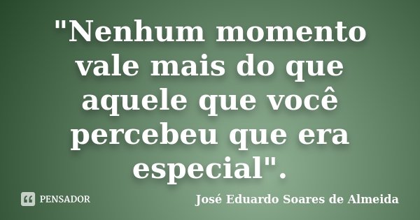 "Nenhum momento vale mais do que aquele que você percebeu que era especial".... Frase de José Eduardo Soares de Almeida.