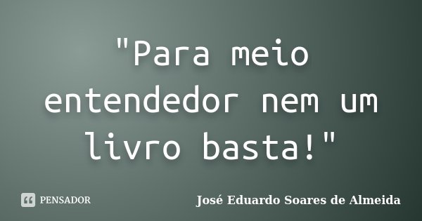"Para meio entendedor nem um livro basta!"... Frase de José Eduardo Soares de Almeida.