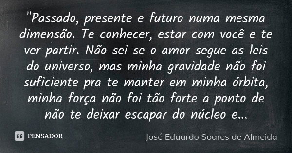 "Passado, presente e futuro numa mesma dimensão. Te conhecer, estar com você e te ver partir. Não sei se o amor segue as leis do universo, mas minha gravid... Frase de José Eduardo Soares de Almeida.