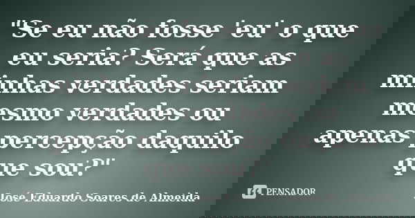 "Se eu não fosse 'eu' o que eu seria? Será que as minhas verdades seriam mesmo verdades ou apenas percepção daquilo que sou?"... Frase de José Eduardo Soares de Almeida.