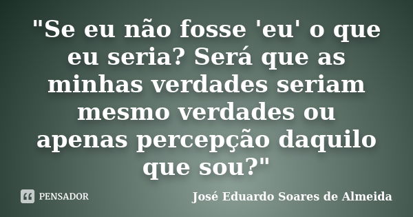 "Se eu não fosse 'eu' o que eu seria? Será que as minhas verdades seriam mesmo verdades ou apenas percepção daquilo que sou?"... Frase de José Eduardo Soares de Almeida.