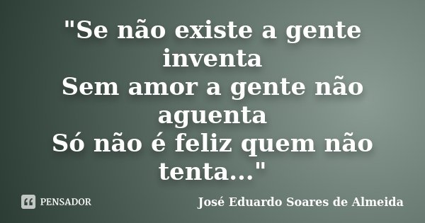 "Se não existe a gente inventa Sem amor a gente não aguenta Só não é feliz quem não tenta..."... Frase de José Eduardo Soares de Almeida.