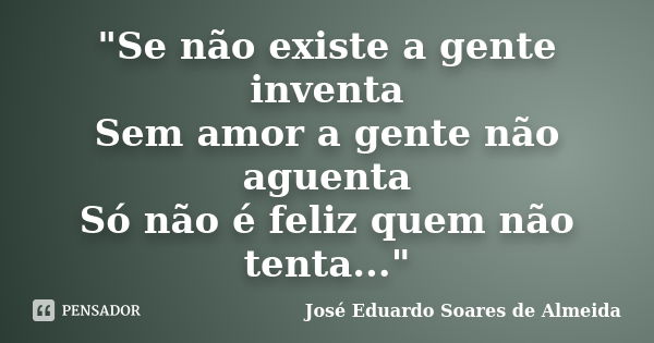 "Se não existe a gente inventa Sem amor a gente não aguenta Só não é feliz quem não tenta..."... Frase de José Eduardo Soares de Almeida.