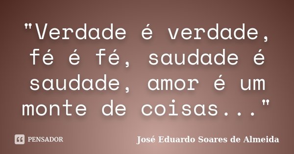 "Verdade é verdade, fé é fé, saudade é saudade, amor é um monte de coisas..."... Frase de José Eduardo Soares de Almeida.