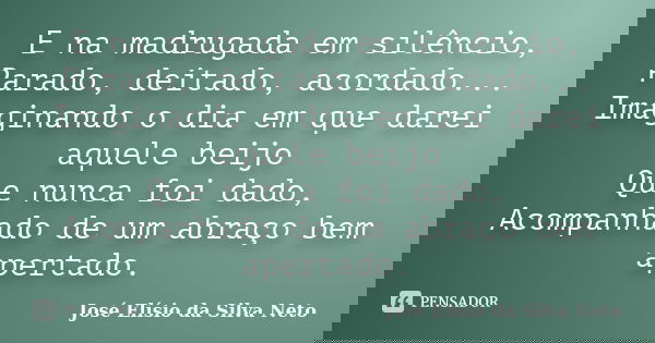 E na madrugada em silêncio, Parado, deitado, acordado... Imaginando o dia em que darei aquele beijo Que nunca foi dado, Acompanhado de um abraço bem apertado.... Frase de José Elísio da Silva Neto.