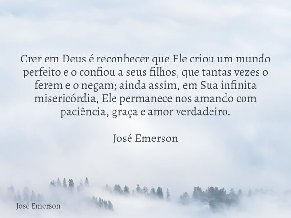 Crer em Deus é reconhecer que Ele criou um mundo perfeito e o confiou a seus filhos, que tantas vezes o ferem e o negam; ainda assim, em Sua infinita misericórd... Frase de José Emerson.