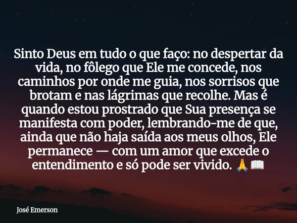 Sinto Deus em tudo o que faço: no despertar da vida, no fôlego que Ele me concede, nos caminhos por onde me guia, nos sorrisos que brotam e nas lágrimas que rec... Frase de José Emerson.