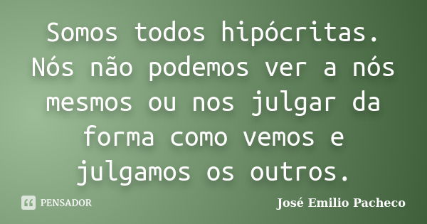 Somos todos hipócritas. Nós não podemos ver a nós mesmos ou nos julgar da forma como vemos e julgamos os outros.... Frase de José Emilio Pacheco.