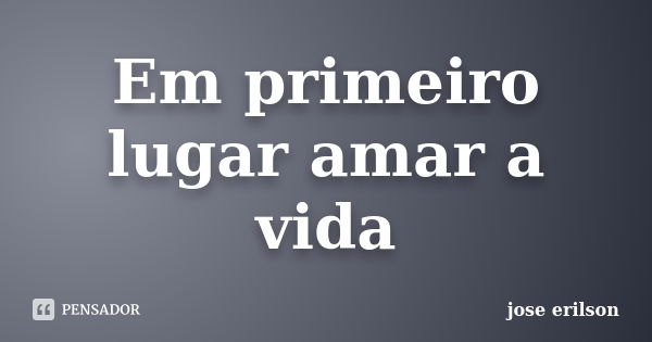 Em primeiro lugar amar a vida... Frase de jose erilson.