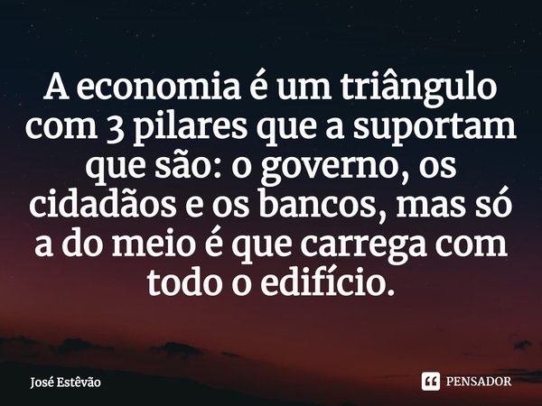 ⁠A economia é um triângulo com 3 pilares que a suportam que são: o governo, os cidadãos e os bancos, mas só a do meio é que carrega com todo o edifício.... Frase de José Estêvão.