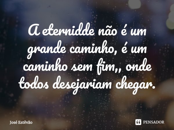 ⁠A eternidde não é um grande caminho, é um caminho sem fim,, onde todos desejariam chegar.... Frase de José Estêvão.
