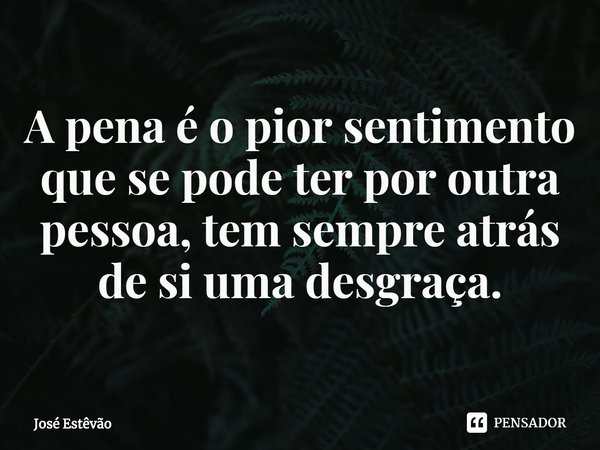 ⁠A pena é o pior sentimento que se pode ter por outra pessoa, tem sempre atrás de si uma desgraça.... Frase de José Estêvão.