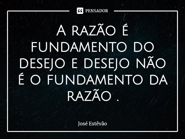 ⁠A razão é fundamento do desejo e desejo não é o fundamento da razão .... Frase de José Estêvão.