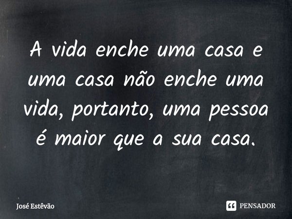 ⁠A vida enche uma casa e uma casa não enche uma vida, portanto, uma pessoa é maior que a sua casa.... Frase de José Estêvão.