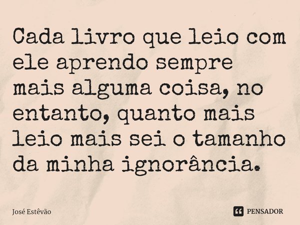 ⁠Cada livro que leio com ele aprendo sempre mais alguma coisa, no entanto, quanto mais leio mais sei o tamanho da minha ignorância.... Frase de José Estêvão.