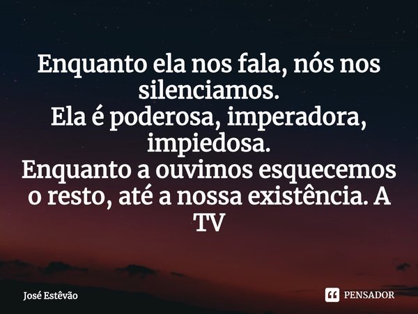 ⁠Enquanto ela nos fala, nós nos silenciamos.
Ela é poderosa, imperadora, impiedosa.
Enquanto a ouvimos esquecemos o resto, até a nossa existência. A TV... Frase de José Estêvão.