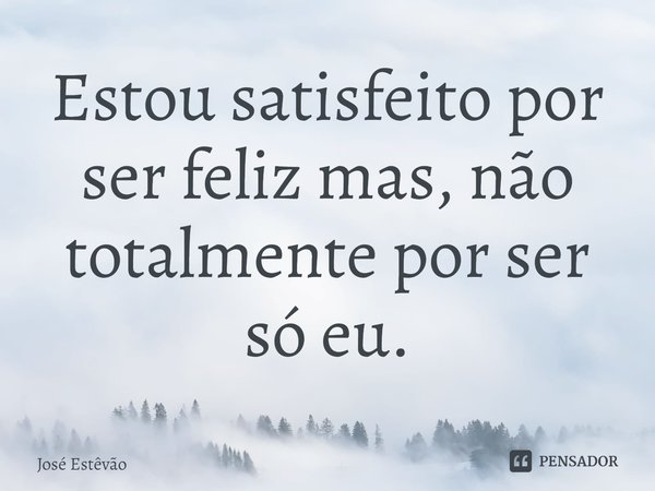 ⁠Estou satisfeito por ser feliz mas, não totalmente por ser só eu.... Frase de José Estêvão.