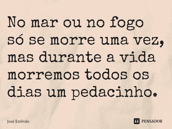 ⁠No mar ou no fogo só se morre uma vez, mas durante a vida morremos todos os dias um pedacinho.... Frase de José Estêvão.