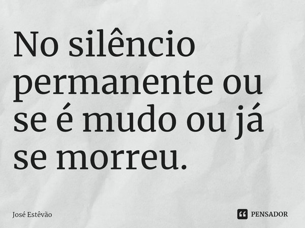 ⁠No silêncio permanente ou se é mudo ou já se morreu.... Frase de José Estêvão.
