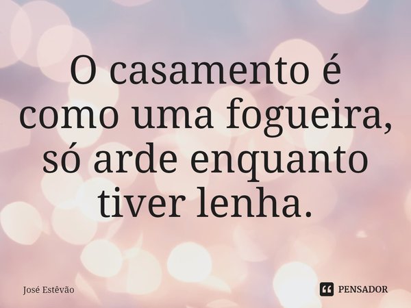 ⁠O casamento é como uma fogueira, só arde enquanto tiver lenha.... Frase de José Estêvão.