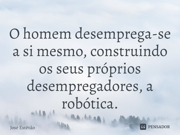 ⁠O homem desemprega-se a si mesmo, construindo os seus próprios desempregadores, a robótica.... Frase de José Estêvão.