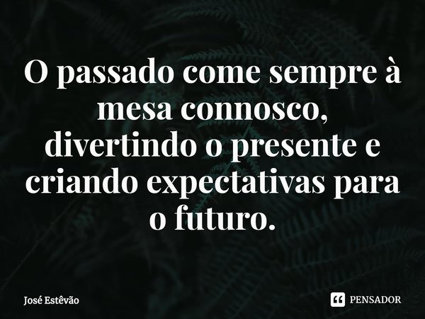 ⁠O passado come sempre à mesa connosco, divertindo o presente e criando expectativas para o futuro.... Frase de José Estêvão.