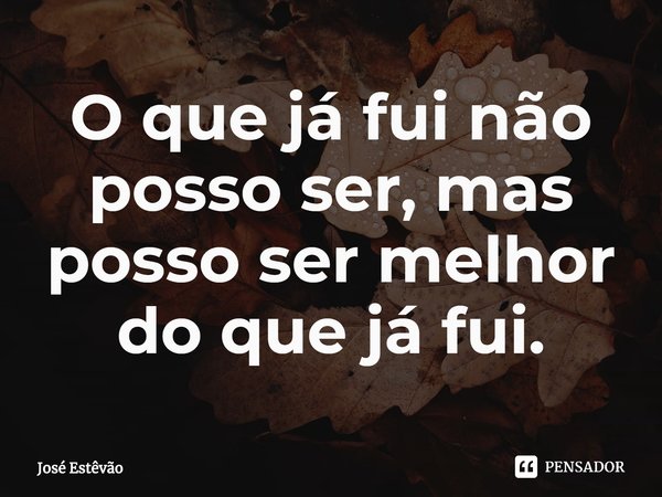 ⁠O que já fui não posso ser, mas posso ser melhor do que já fui.... Frase de José Estêvão.