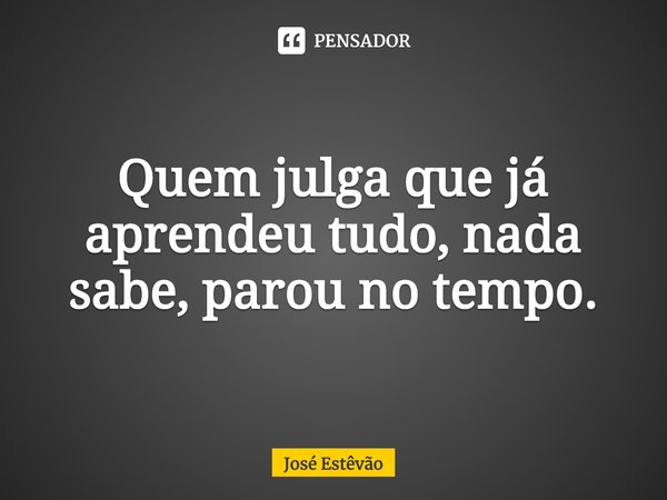 ⁠Quem julga que já aprendeu tudo, nada sabe, parou no tempo.... Frase de José Estêvão.