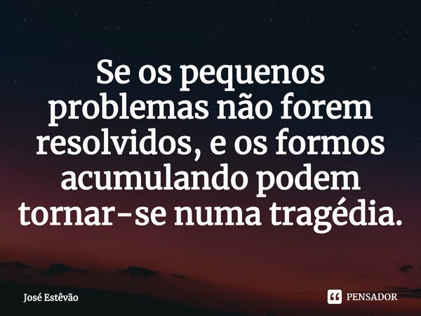 ⁠Se os pequenos problemas não forem resolvidos, e os formos acumulando podem tornar-se numa tragédia.... Frase de José Estêvão.