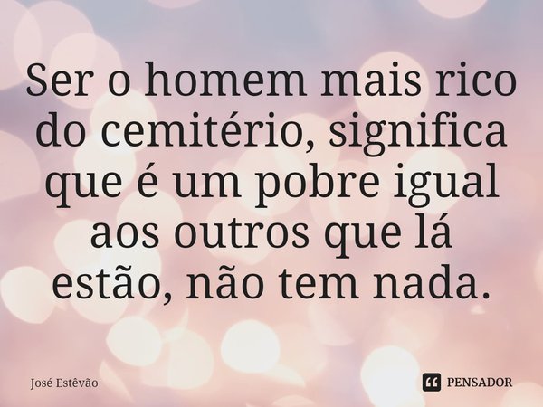 ⁠Ser o homem mais rico do cemitério, significa que é um pobre igual aos outros que lá estão, não tem nada.... Frase de José Estêvão.