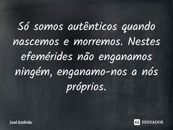 ⁠Só somos autênticos quando nascemos e morremos. Nestes efemérides não enganamos ningém, enganamo-nos a nós próprios.... Frase de José Estêvão.