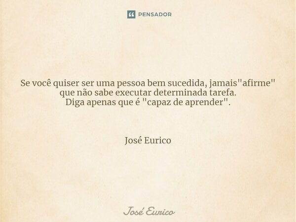 ⁠Se você quiser ser uma pessoa bem sucedida, jamais "afirme" que não sabe executar determinada tarefa. Diga apenas que é "capaz de aprender"... Frase de José Eurico.