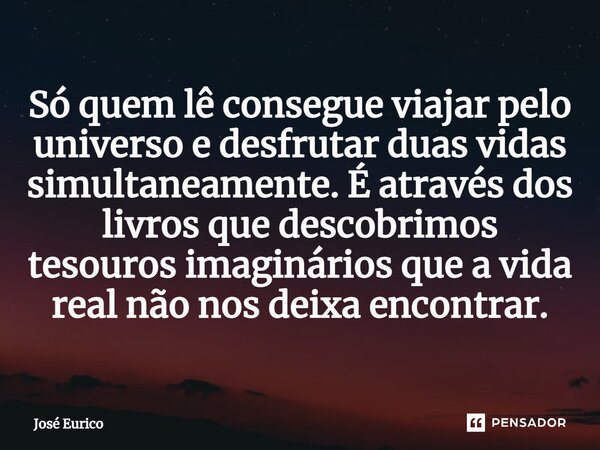 ⁠Só quem lê consegue viajar pelo universo e desfrutar duas vidas simultaneamente. É através dos livros que descobrimos tesouros imaginários que a vida real não ... Frase de José Eurico.