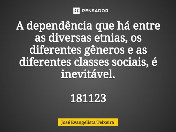 ⁠A dependência que há entre as diversas etnias, os diferentes gêneros e as diferentes classes sociais, é inevitável. 181123... Frase de José Evangelista Teixeira.