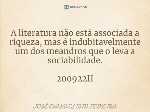 ⁠A literatura não está associada a riqueza, mas é indubitavelmente um dos meandros que o leva a sociabilidade. 200922II... Frase de José Evangelista Teixeira.