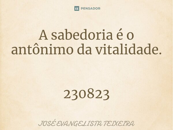 ⁠A sabedoria é o antônimo da vitalidade. 230823... Frase de José Evangelista Teixeira.