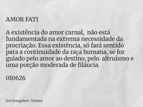 AMOR FATI A existência do amor carnal, não está fundamentada na extrema necessidade da procriação. Essa existência, só fará sentido para a continuidade da raça ... Frase de José Evangelista Teixeira.
