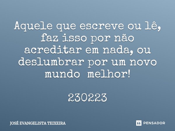 ⁠Aquele que escreve ou lê, faz isso por não acreditar em nada, ou deslumbrar por um novo mundo melhor! 230223... Frase de José Evangelista Teixeira.