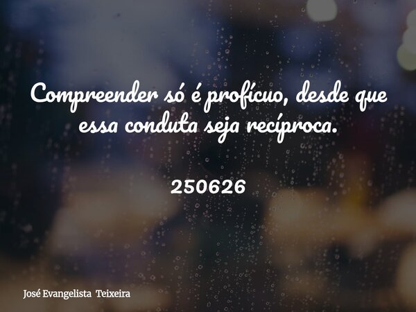 Compreender só é profícuo, desde que essa conduta seja recíproca. 250626... Frase de José Evangelista Teixeira.