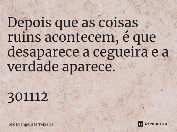 ⁠Depois que as coisas ruins acontecem, é que desaparece a cegueira e a verdade aparece. 301112... Frase de José Evangelista Teixeira.