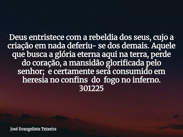 Deus entristece com a rebeldia dos seus, cujo a criação em nada deferiu- se dos demais. Aquele que busca a glória eterna aqui na terra, perde do coração, a mans... Frase de José Evangelista Teixeira.