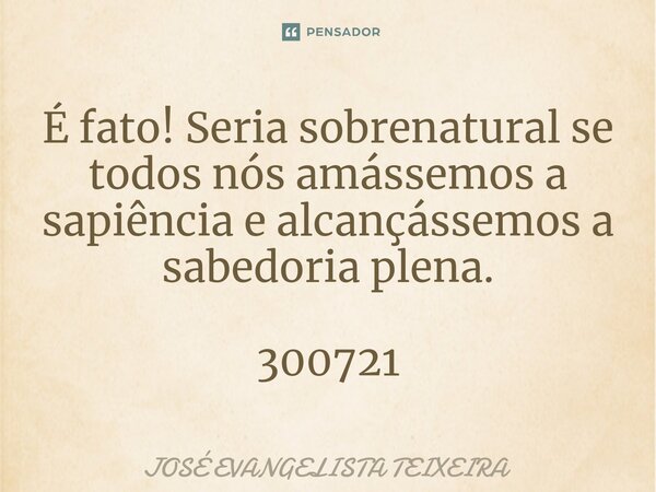 ⁠É fato! Seria sobrenatural se todos nós amássemos a sapiência e alcançássemos a sabedoria plena. 300721... Frase de José Evangelista Teixeira.