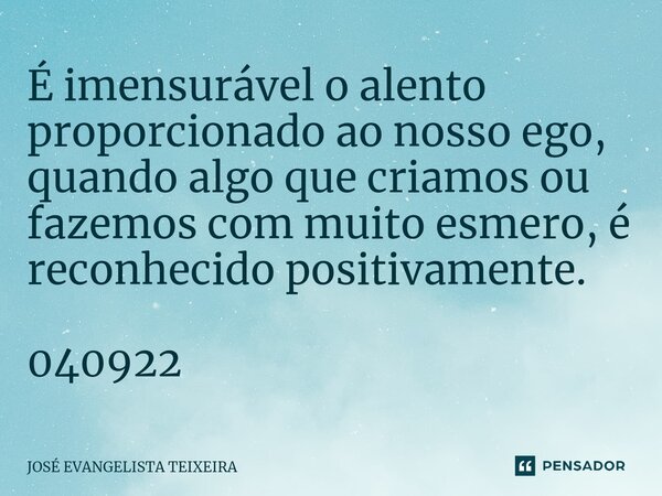 ⁠É imensurável o alento proporcionado ao nosso ego, quando algo que criamos ou fazemos com muito esmero, é reconhecido positivamente. 040922... Frase de José Evangelista Teixeira.