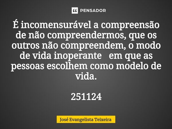 ⁠É incomensurável a compreensão de não compreendermos, que os outros não compreendem, o modo de vida inoperante em que as pessoas escolhem como modelo de vida. ... Frase de José Evangelista Teixeira.