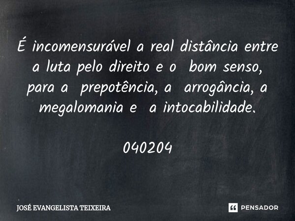 ⁠É incomensurável a real distância entre a luta pelo direito e o bom senso, para a prepotência, a arrogância, a megalomania e a intocabilidade. 040204... Frase de José Evangelista Teixeira.