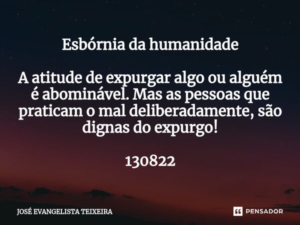 ⁠Esbórnia da humanidade A atitude de expurgar algo ou alguém é abominável. Mas as pessoas que praticam o mal deliberadamente, são dignas do expurgo! 130822... Frase de José Evangelista Teixeira.