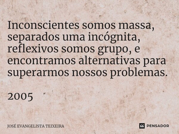 ⁠Inconscientes somos massa, separados uma incógnita, reflexivos somos grupo, e encontramos alternativas para superarmos nossos problemas. 2005... Frase de José Evangelista Teixeira.