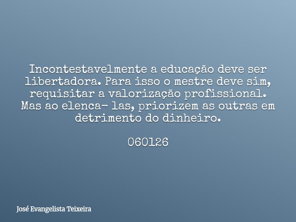 Incontestavelmente a educação deve ser libertadora. Para isso o mestre deve sim, requisitar a valorização profissional. Mas ao elenca- las, priorizem as outras ... Frase de José Evangelista Teixeira.